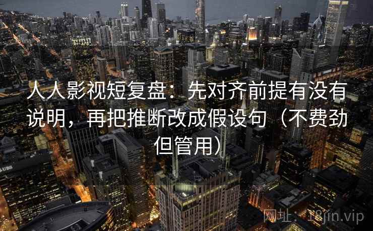 人人影视短复盘:先对齐前提有没有说明,再把推断改成假设句(不费劲但管用) 第2张 人人影视短复盘:先对齐前提有没有说明,再把推断改成假设句(不费劲但管用) 第2张