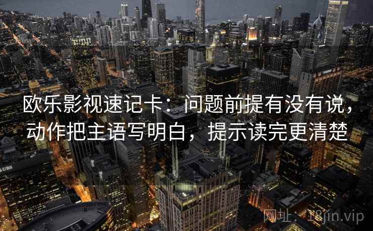 欧乐影视速记卡：问题前提有没有说，动作把主语写明白，提示读完更清楚