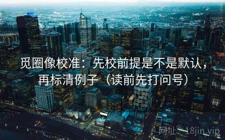 觅圈像校准:先校前提是不是默认,再标清例子(读前先打问号)