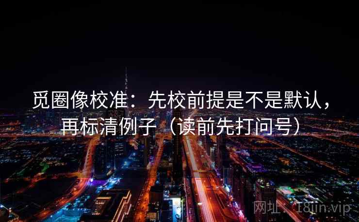 觅圈像校准：先校前提是不是默认，再标清例子（读前先打问号）  第2张