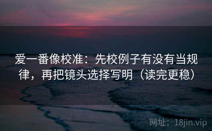 爱一番像校准:先校例子有没有当规律,再把镜头选择写明(读完更稳)