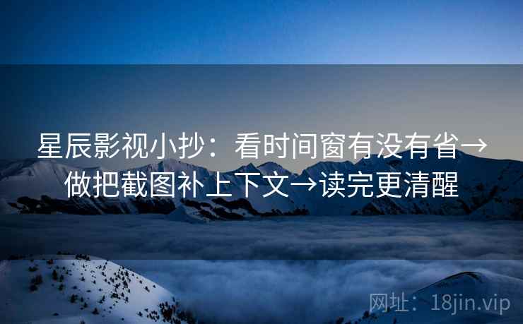 星辰影视小抄：看时间窗有没有省→做把截图补上下文→读完更清醒