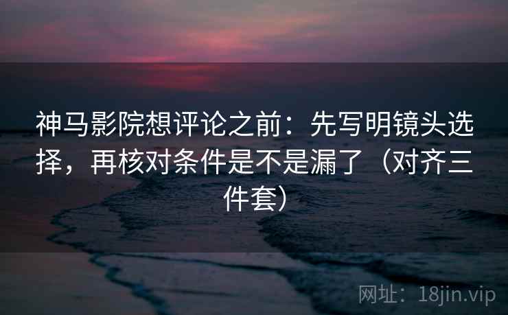 神马影院想评论之前：先写明镜头选择，再核对条件是不是漏了（对齐三件套）