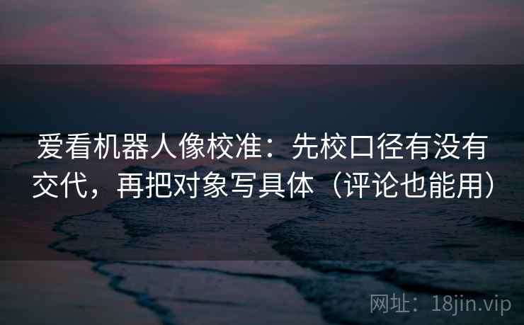爱看机器人像校准：先校口径有没有交代，再把对象写具体（评论也能用）