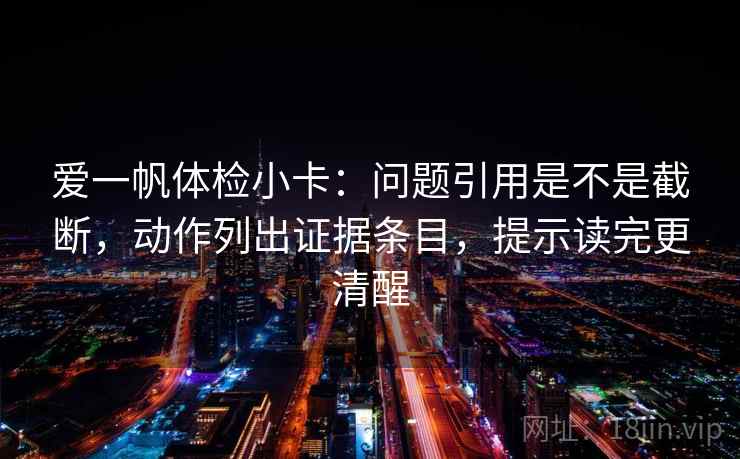 爱一帆体检小卡：问题引用是不是截断，动作列出证据条目，提示读完更清醒  第2张