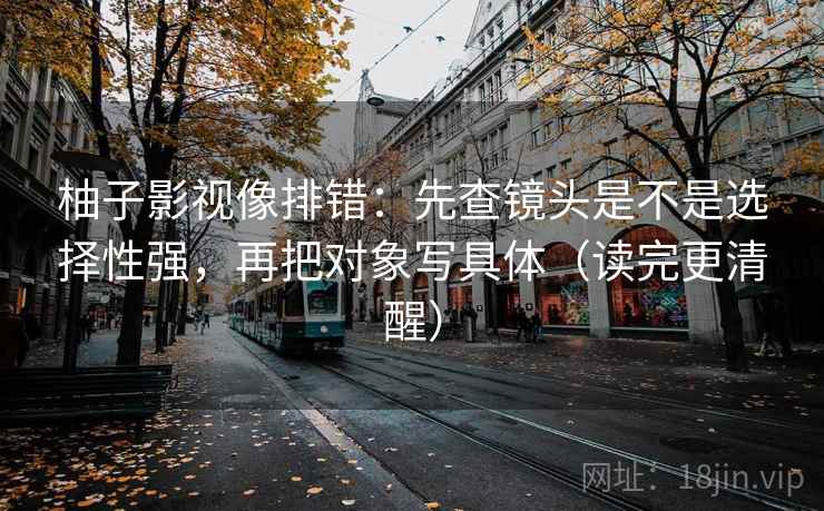 柚子影视像排错:先查镜头是不是选择性强,再把对象写具体(读完更清醒) 第2张 柚子影视像排错:先查镜头是不是选择性强,再把对象写具体(读完更清醒) 第2张