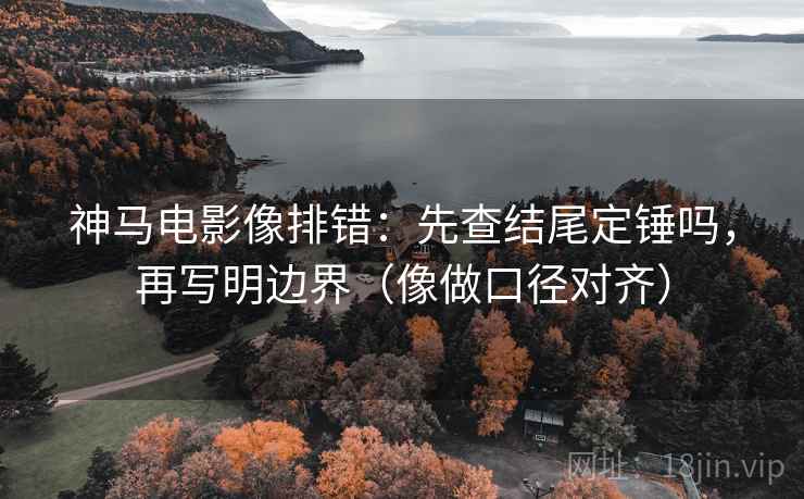 神马电影像排错：先查结尾定锤吗，再写明边界（像做口径对齐）