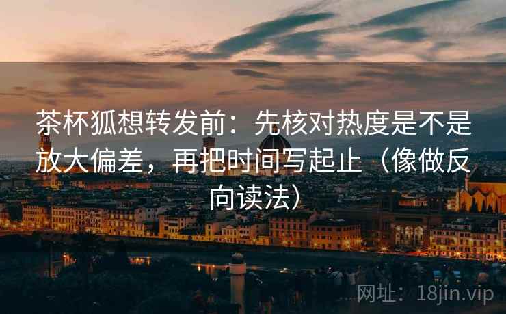 茶杯狐想转发前:先核对热度是不是放大偏差,再把时间写起止(像做反向读法)
