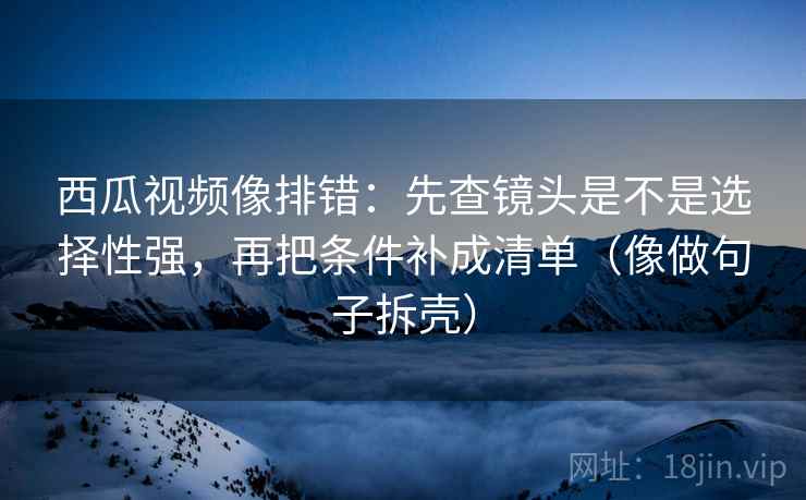 西瓜视频像排错：先查镜头是不是选择性强，再把条件补成清单（像做句子拆壳）