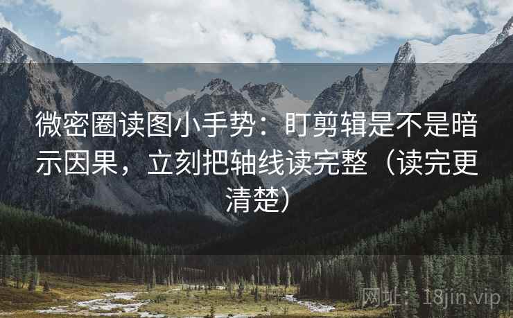 微密圈读图小手势：盯剪辑是不是暗示因果，立刻把轴线读完整（读完更清楚）