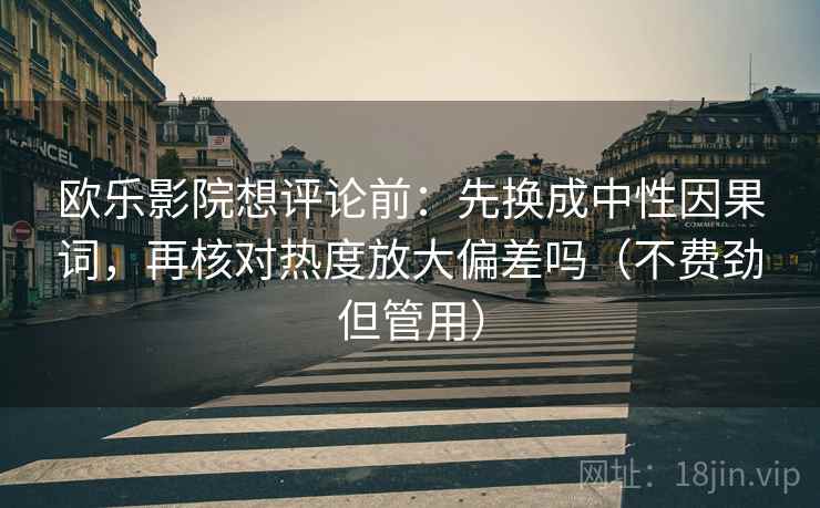 欧乐影院想评论前:先换成中性因果词,再核对热度放大偏差吗(不费劲但管用) 第2张 欧乐影院想评论前:先换成中性因果词,再核对热度放大偏差吗(不费劲但管用) 第2张