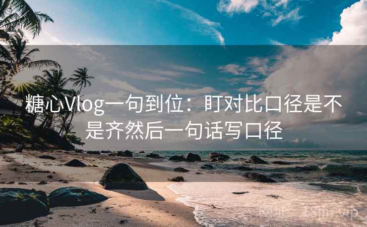 糖心Vlog一句到位：盯对比口径是不是齐然后一句话写口径