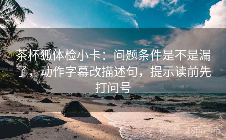 茶杯狐体检小卡:问题条件是不是漏了,动作字幕改描述句,提示读前先打问号