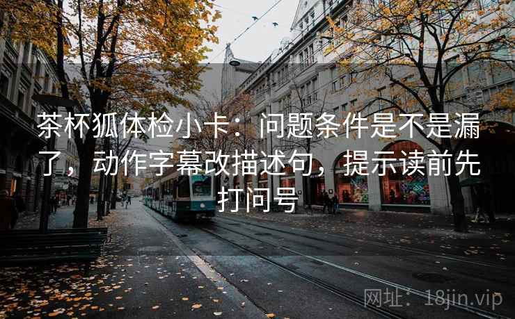 茶杯狐体检小卡:问题条件是不是漏了,动作字幕改描述句,提示读前先打问号 第2张 茶杯狐体检小卡:问题条件是不是漏了,动作字幕改描述句,提示读前先打问号 第2张