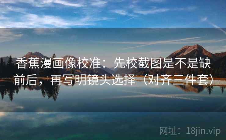 香蕉漫画像校准:先校截图是不是缺前后,再写明镜头选择(对齐三件套)