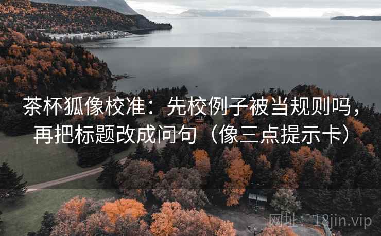 茶杯狐像校准:先校例子被当规则吗,再把标题改成问句(像三点提示卡)