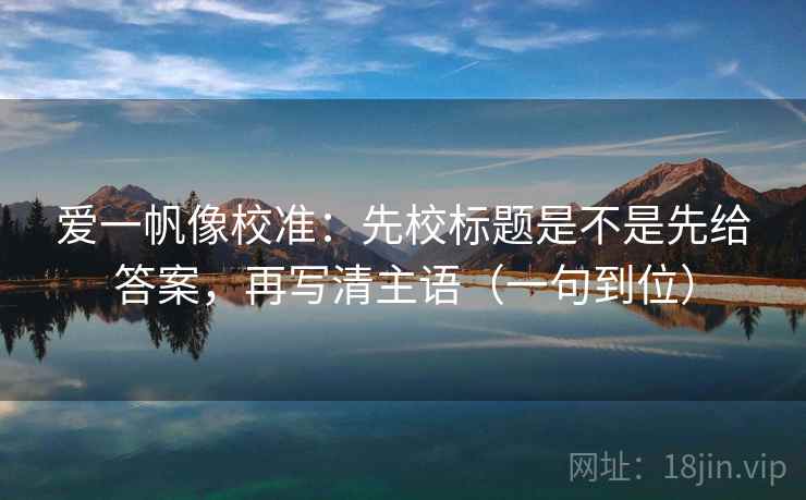爱一帆像校准:先校标题是不是先给答案,再写清主语(一句到位)