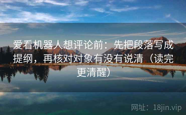 爱看机器人想评论前:先把段落写成提纲,再核对对象有没有说清(读完更清醒)