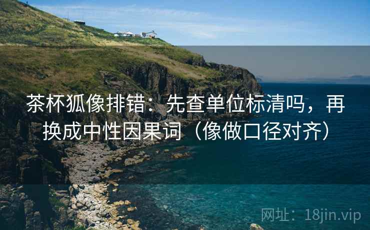 茶杯狐像排错:先查单位标清吗,再换成中性因果词(像做口径对齐) 第2张 茶杯狐像排错:先查单位标清吗,再换成中性因果词(像做口径对齐) 第2张