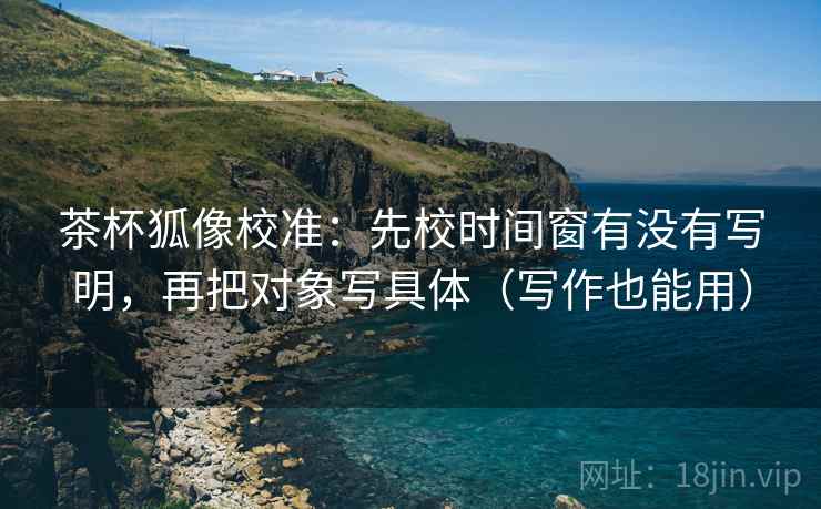 茶杯狐像校准:先校时间窗有没有写明,再把对象写具体(写作也能用) 第2张 茶杯狐像校准:先校时间窗有没有写明,再把对象写具体(写作也能用) 第2张